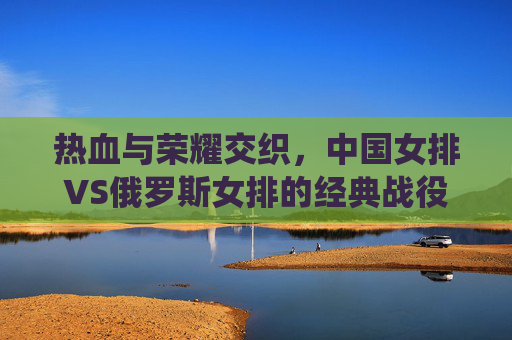 热血与荣耀交织,中国女排VS俄罗斯女排的经典战役回顾,热血荣耀交织,中国女排VS俄罗斯女排经典对决 热血与荣耀交织,中国女排VS俄罗斯女排的经典战役回顾,热血荣耀交织,中国女排VS俄罗斯女排经典对决