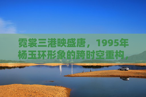 霓裳三港映盛唐,1995年杨玉环形象的跨时空重构,霓裳三港映盛唐,1995年杨玉环形象的跨时空重构 霓裳三港映盛唐,1995年杨玉环形象的跨时空重构,霓裳三港映盛唐,1995年杨玉环形象的跨时空重构