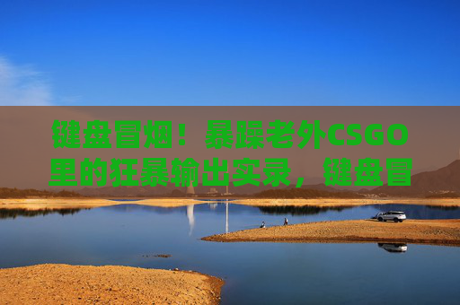 键盘冒烟!暴躁老外CSGO里的狂暴输出实录,键盘冒烟!暴躁老外CSGO狂暴输出实录 键盘冒烟!暴躁老外CSGO里的狂暴输出实录,键盘冒烟!暴躁老外CSGO狂暴输出实录