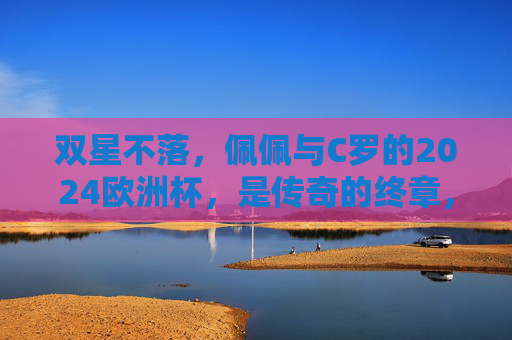 双星不落,佩佩与C罗的2024欧洲杯,是传奇的终章,也是青春的回响,双星不落,佩佩C罗2024欧洲杯,传奇终章青春回响 双星不落,佩佩与C罗的2024欧洲杯,是传奇的终章,也是青春的回响,双星不落,佩佩C罗2024欧洲杯,传奇终章青春回响