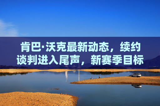 肯巴·沃克最新动态,续约谈判进入尾声,新赛季目标剑指总冠军,肯巴·沃克续约谈判尾声 新赛季剑指总冠军 肯巴·沃克最新动态,续约谈判进入尾声,新赛季目标剑指总冠军,肯巴·沃克续约谈判尾声 新赛季剑指总冠军