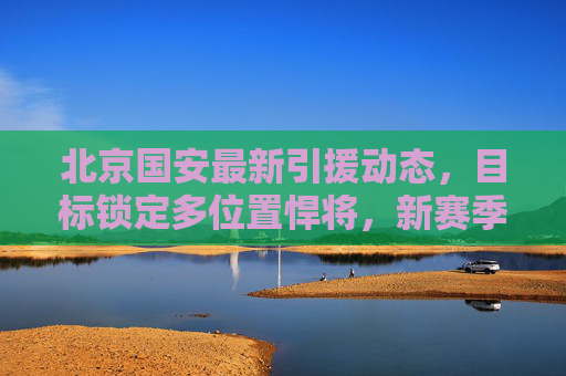 北京国安最新引援动态,目标锁定多位置悍将,新赛季阵容升级引关注,北京国安多位置悍将引援 新赛季阵容升级引关注 北京国安最新引援动态,目标锁定多位置悍将,新赛季阵容升级引关注,北京国安多位置悍将引援 新赛季阵容升级引关注