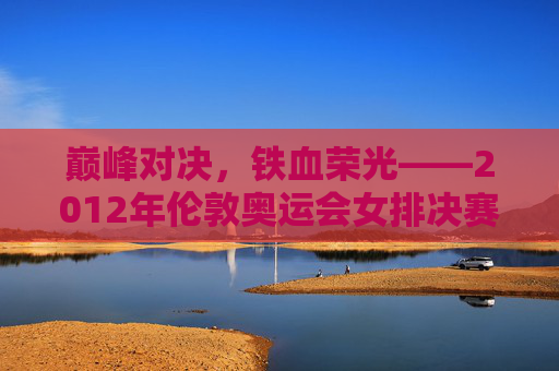巅峰对决,铁血荣光——2012年伦敦奥运会女排决赛回眸 巅峰对决,铁血荣光——2012年伦敦奥运会女排决赛回眸