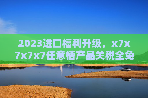 2023进口福利升级,x7x7x7x7任意槽产品关税全免,全球好物免费畅享,2023进口福利升级,全球好物关税全免畅享 2023进口福利升级,x7x7x7x7任意槽产品关税全免,全球好物免费畅享,2023进口福利升级,全球好物关税全免畅享