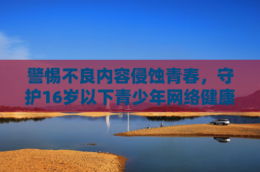 警惕不良内容侵蚀青春,守护16岁以下青少年网络健康 警惕不良内容侵蚀青春,守护16岁以下青少年网络健康