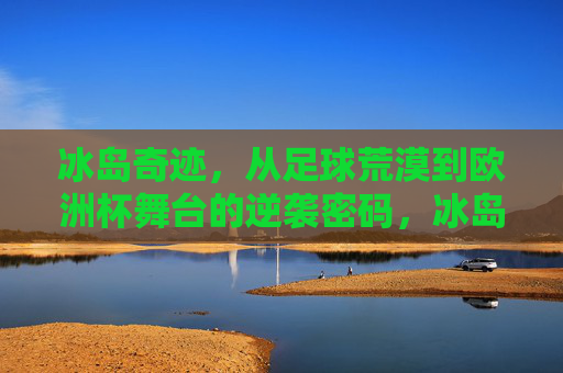 冰岛奇迹，从足球荒漠到欧洲杯舞台的逆袭密码，冰岛逆袭密码，从足球荒漠到欧洲杯舞台
