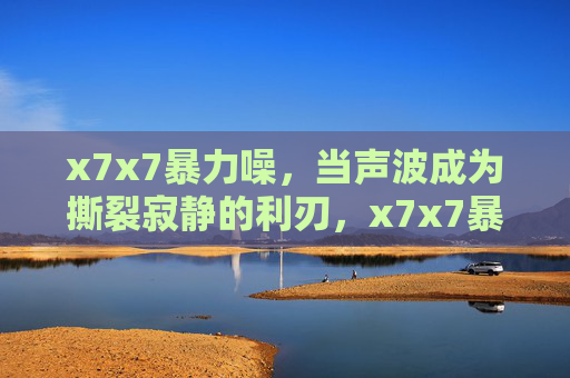 x7x7暴力噪,当声波成为撕裂寂静的利刃,x7x7暴力噪,声波撕裂寂静的利刃 x7x7暴力噪,当声波成为撕裂寂静的利刃,x7x7暴力噪,声波撕裂寂静的利刃