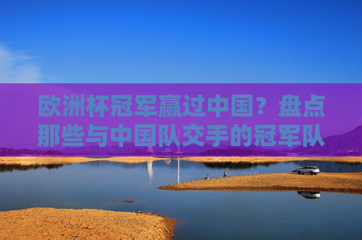 欧洲杯冠军赢过中国?盘点那些与中国队交手的冠军队,欧洲杯冠军与中国队交手盘点 欧洲杯冠军赢过中国?盘点那些与中国队交手的冠军队,欧洲杯冠军与中国队交手盘点