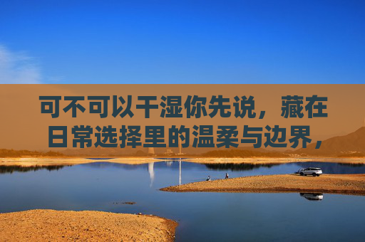 可不可以干湿你先说,藏在日常选择里的温柔与边界,藏在日常选择里的温柔边界 可不可以干湿你先说,藏在日常选择里的温柔与边界,藏在日常选择里的温柔边界