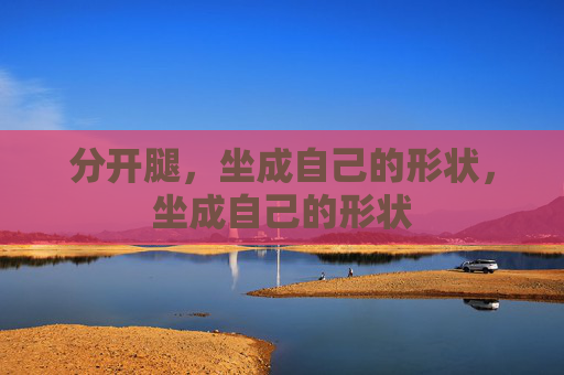 分开腿,坐成自己的形状,坐成自己的形状 分开腿,坐成自己的形状,坐成自己的形状