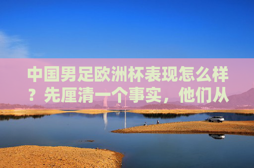 中国男足欧洲杯表现怎么样?先厘清一个事实,他们从未参赛,中国男足欧洲杯表现,从未参赛 中国男足欧洲杯表现怎么样?先厘清一个事实,他们从未参赛,中国男足欧洲杯表现,从未参赛