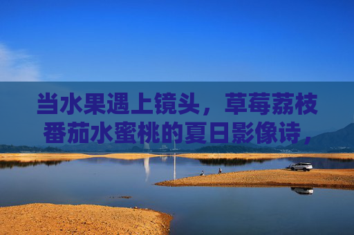 当水果遇上镜头,草莓荔枝番茄水蜜桃的夏日影像诗,当水果遇上镜头,夏日影像诗 当水果遇上镜头,草莓荔枝番茄水蜜桃的夏日影像诗,当水果遇上镜头,夏日影像诗