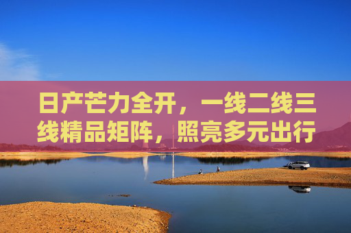 日产芒力全开，一线二线三线精品矩阵，照亮多元出行未来，日产精品矩阵，照亮多元出行未来