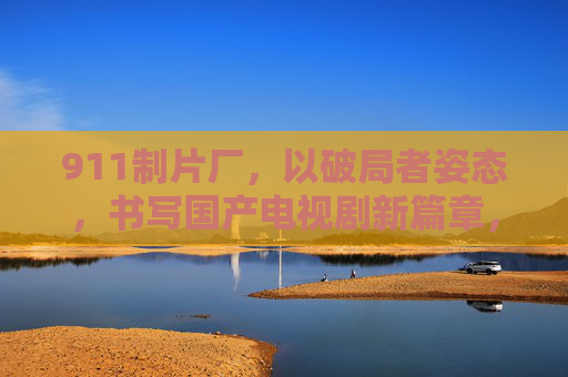 911制片厂，以破局者姿态，书写国产电视剧新篇章，911制片厂，破局者书写国产电视剧新篇章