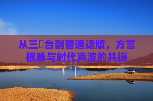 从三㚫台到普通话版,方言根脉与时代声波的共振 从三㚫台到普通话版,方言根脉与时代声波的共振