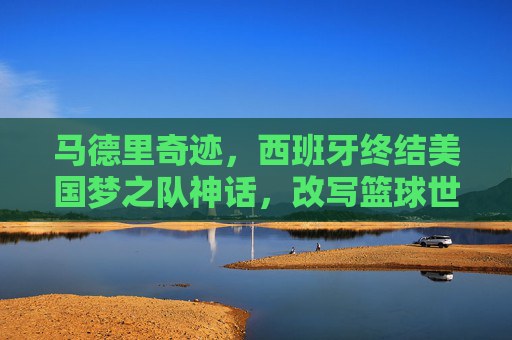 马德里奇迹，西班牙终结美国梦之队神话，改写篮球世界格局，马德里奇迹，西班牙终结美国梦之队神话，改写篮球世界格局