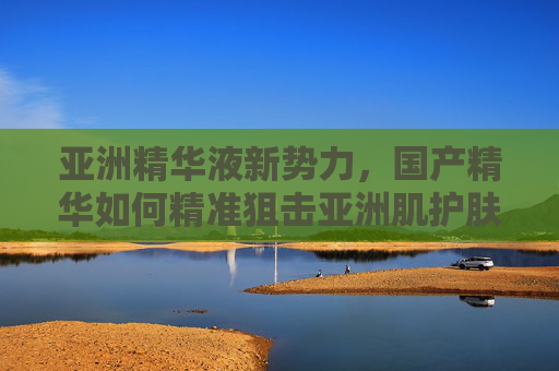 亚洲精华液新势力，国产精华如何精准狙击亚洲肌护肤痛点？国产精华新势力，精准狙击亚洲肌痛点