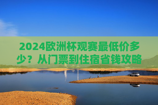 2024欧洲杯观赛最低价多少?从门票到住宿省钱攻略,看完这篇就够了,2024欧洲杯观赛最低价攻略,门票住宿省钱指南 2024欧洲杯观赛最低价多少?从门票到住宿省钱攻略,看完这篇就够了,2024欧洲杯观赛最低价攻略,门票住宿省钱指南
