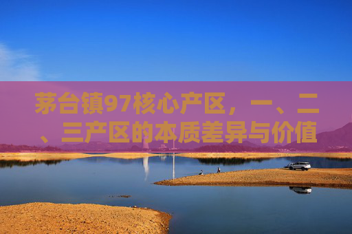 茅台镇97核心产区,一、二、三产区的本质差异与价值密码,茅台镇97核心产区,一、二、三产区的本质差异与价值密码 茅台镇97核心产区,一、二、三产区的本质差异与价值密码,茅台镇97核心产区,一、二、三产区的本质差异与价值密码