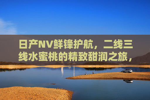 日产NV鲜锋护航,二线三线水蜜桃的精致甜润之旅,日产NV鲜锋护航,二线三线水蜜桃的精致甜润之旅 日产NV鲜锋护航,二线三线水蜜桃的精致甜润之旅,日产NV鲜锋护航,二线三线水蜜桃的精致甜润之旅