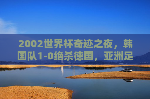 2002世界杯奇迹之夜,韩国队1-0绝杀德国,亚洲足球的历史性一刻,2002世界杯,韩国绝杀德国,亚洲足球历史性一刻 2002世界杯奇迹之夜,韩国队1-0绝杀德国,亚洲足球的历史性一刻,2002世界杯,韩国绝杀德国,亚洲足球历史性一刻