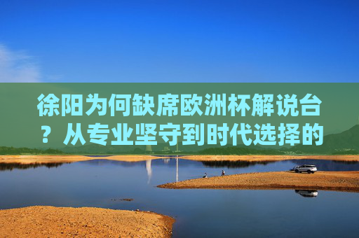 徐阳为何缺席欧洲杯解说台?从专业坚守到时代选择的深层解析,徐阳缺席欧洲杯解说,专业坚守与时代选择的深层解析 徐阳为何缺席欧洲杯解说台?从专业坚守到时代选择的深层解析,徐阳缺席欧洲杯解说,专业坚守与时代选择的深层解析