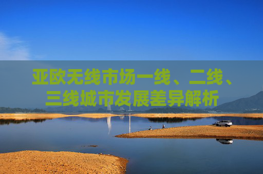亚欧无线市场一线、二线、三线城市发展差异解析 亚欧无线市场一线、二线、三线城市发展差异解析