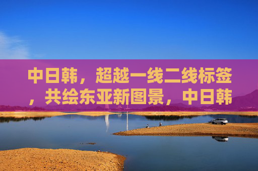 中日韩，超越一线二线标签，共绘东亚新图景，中日韩超越一线二线标签 共绘东亚新图景