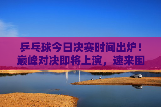 乒乓球今日决赛时间出炉！巅峰对决即将上演，速来围观，乒乓球今日决赛时间出炉，巅峰对决速来围观