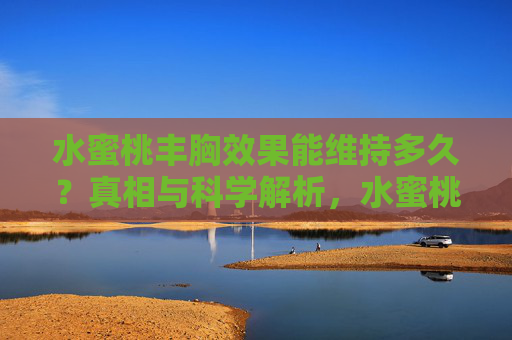 水蜜桃丰胸效果能维持多久？真相与科学解析，水蜜桃丰胸效果能维持多久？真相与科学解析