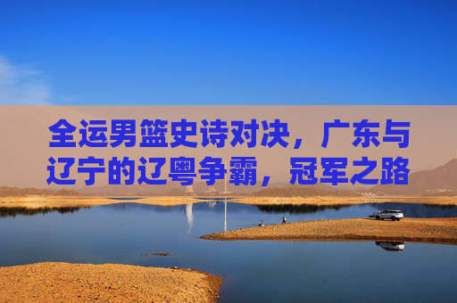 全运男篮史诗对决,广东与辽宁的辽粤争霸,冠军之路的宿命碰撞,辽粤争霸,全运男篮冠军之路的宿命碰撞 全运男篮史诗对决,广东与辽宁的辽粤争霸,冠军之路的宿命碰撞,辽粤争霸,全运男篮冠军之路的宿命碰撞