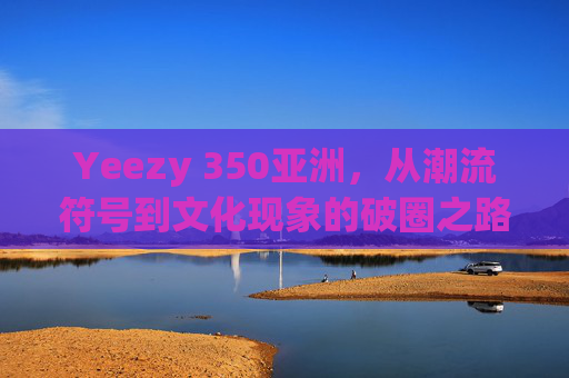 Yeezy 350亚洲,从潮流符号到文化现象的破圈之路,Yeezy 350亚洲,从潮流符号到文化现象的破圈之路 Yeezy 350亚洲,从潮流符号到文化现象的破圈之路,Yeezy 350亚洲,从潮流符号到文化现象的破圈之路