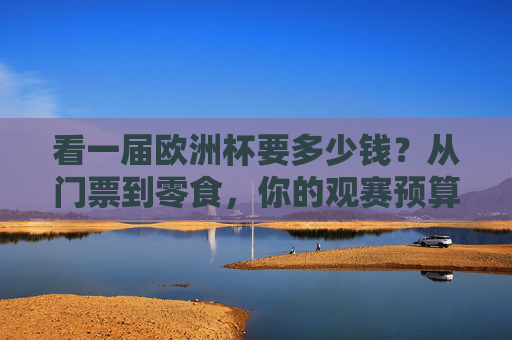 看一届欧洲杯要多少钱?从门票到零食,你的观赛预算全解析,看欧洲杯要花多少钱?门票到零食的观赛预算全解析 看一届欧洲杯要多少钱?从门票到零食,你的观赛预算全解析,看欧洲杯要花多少钱?门票到零食的观赛预算全解析