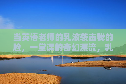 当英语老师的乳液袭击我的脸,一堂课的奇幻漂流,乳液袭击脸,一堂课的奇幻漂流 当英语老师的乳液袭击我的脸,一堂课的奇幻漂流,乳液袭击脸,一堂课的奇幻漂流