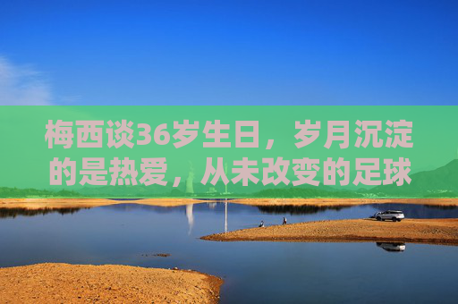 梅西谈36岁生日,岁月沉淀的是热爱,从未改变的足球初心,梅西36岁生日,岁月沉淀热爱,足球初心不改 梅西谈36岁生日,岁月沉淀的是热爱,从未改变的足球初心,梅西36岁生日,岁月沉淀热爱,足球初心不改
