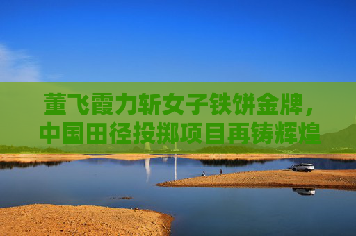 董飞霞力斩女子铁饼金牌,中国田径投掷项目再铸辉煌 董飞霞力斩女子铁饼金牌,中国田径投掷项目再铸辉煌