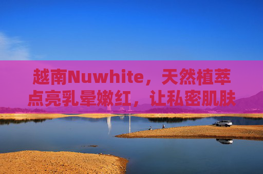 越南Nuwhite,天然植萃点亮乳晕嫩红,让私密肌肤重拾自信光彩,越南Nuwhite天然植萃乳晕嫩红霜,点亮私密自信光彩 越南Nuwhite,天然植萃点亮乳晕嫩红,让私密肌肤重拾自信光彩,越南Nuwhite天然植萃乳晕嫩红霜,点亮私密自信光彩