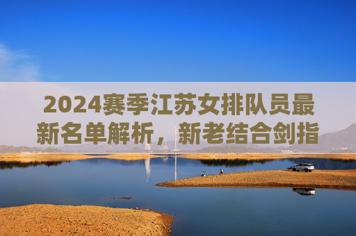 2024赛季江苏女排队员最新名单解析,新老结合剑指冠军排超桂冠,2024赛季江苏女排名单解析,新老结合剑指排超冠军 2024赛季江苏女排队员最新名单解析,新老结合剑指冠军排超桂冠,2024赛季江苏女排名单解析,新老结合剑指排超冠军