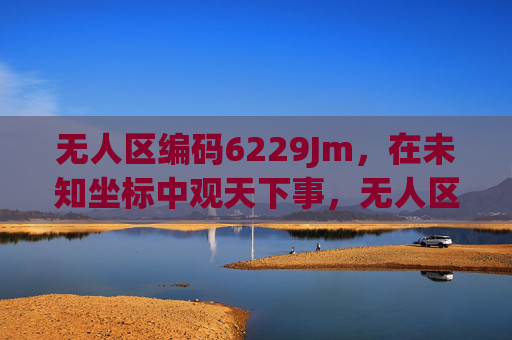 无人区编码6229Jm,在未知坐标中观天下事,无人区编码6229Jm,未知坐标观天下 无人区编码6229Jm,在未知坐标中观天下事,无人区编码6229Jm,未知坐标观天下