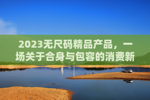 2023无尺码精品产品,一场关于合身与包容的消费新革命,2023无尺码精品,合身与包容的消费新革命 2023无尺码精品产品,一场关于合身与包容的消费新革命,2023无尺码精品,合身与包容的消费新革命