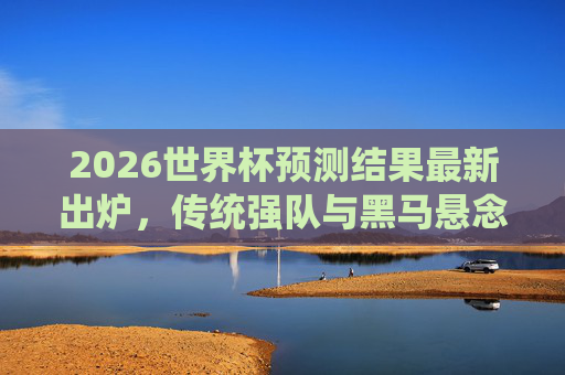 2026世界杯预测结果最新出炉,传统强队与黑马悬念交织,夺冠格局再变,2026世界杯预测,传统强队与黑马交织,夺冠格局生变 2026世界杯预测结果最新出炉,传统强队与黑马悬念交织,夺冠格局再变,2026世界杯预测,传统强队与黑马交织,夺冠格局生变