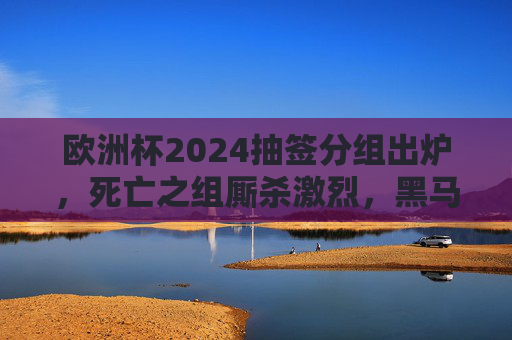 欧洲杯2024抽签分组出炉,死亡之组厮杀激烈,黑马能否逆袭?东道主德国首战迎考验 欧洲杯2024抽签分组出炉,死亡之组厮杀激烈,黑马能否逆袭?东道主德国首战迎考验