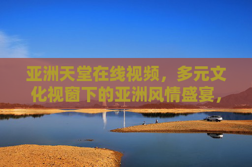 亚洲天堂在线视频,多元文化视窗下的亚洲风情盛宴,多元文化视窗,亚洲风情视频盛宴 亚洲天堂在线视频,多元文化视窗下的亚洲风情盛宴,多元文化视窗,亚洲风情视频盛宴