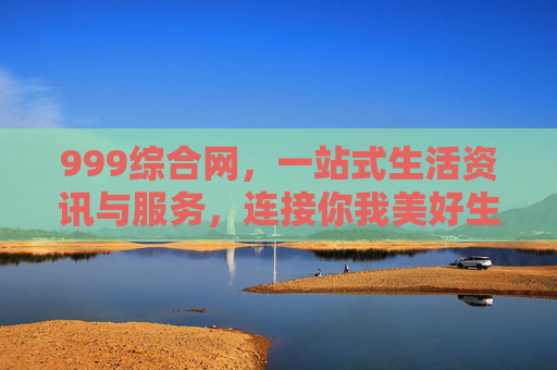 999综合网，一站式生活资讯与服务，连接你我美好生活，999综合网，一站式生活服务，连接你我美好生活