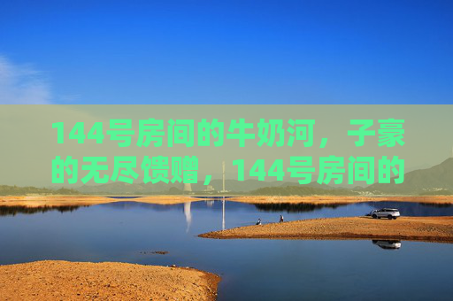 144号房间的牛奶河，子豪的无尽馈赠，144号房间的牛奶河，子豪的无尽馈赠