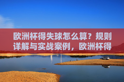 欧洲杯得失球怎么算?规则详解与实战案例,欧洲杯得失球规则详解与实战案例 欧洲杯得失球怎么算?规则详解与实战案例,欧洲杯得失球规则详解与实战案例