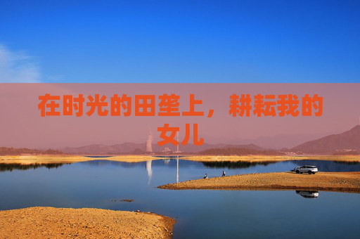 在时光的田垄上,耕耘我的女儿 在时光的田垄上,耕耘我的女儿