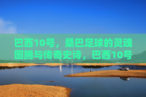巴西10号,桑巴足球的灵魂图腾与传奇史诗,巴西10号,桑巴足球的灵魂图腾史诗 巴西10号,桑巴足球的灵魂图腾与传奇史诗,巴西10号,桑巴足球的灵魂图腾史诗