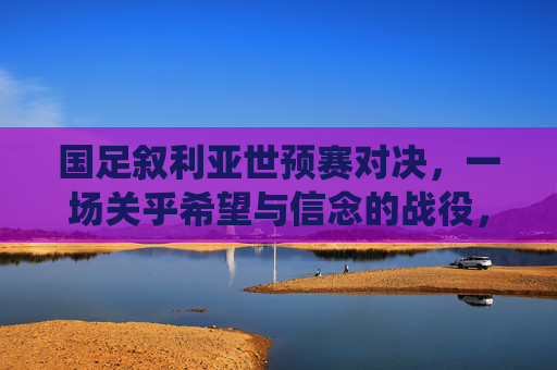 国足叙利亚世预赛对决,一场关乎希望与信念的战役,国足叙利亚世预赛,希望与信念之战 国足叙利亚世预赛对决,一场关乎希望与信念的战役,国足叙利亚世预赛,希望与信念之战
