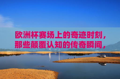 欧洲杯赛场上的奇迹时刻，那些颠覆认知的传奇瞬间，欧洲杯赛场，颠覆认知的奇迹传奇